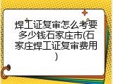 焊工证复审怎么考要多少钱石家庄市(石家庄焊工证复审费用)