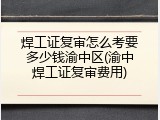 焊工证复审怎么考要多少钱渝中区(渝中焊工证复审费用)