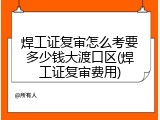 焊工证复审怎么考要多少钱大渡口区(焊工证复审费用)