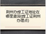 荆州办焊工证地址在哪里查询(焊工证荆州办理点)
