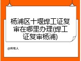 杨浦区十堰焊工证复审在哪里办理(焊工证复审杨浦)