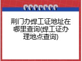 荆门办焊工证地址在哪里查询(焊工证办理地点查询)