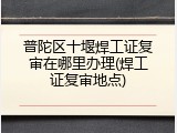 普陀区十堰焊工证复审在哪里办理(焊工证复审地点)