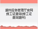 潮州应急管理厅官网焊工证查询(焊工证查询潮州)