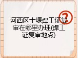 河西区十堰焊工证复审在哪里办理(焊工证复审地点)