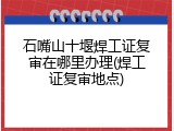 石嘴山十堰焊工证复审在哪里办理(焊工证复审地点)