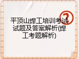平顶山焊工培训考试试题及答案解析(焊工考题解析)