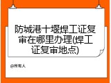 防城港十堰焊工证复审在哪里办理(焊工证复审地点)