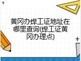黄冈办焊工证地址在哪里查询(焊工证黄冈办理点)