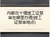 内蒙古十堰焊工证复审在哪里办理(焊工证复审地点)