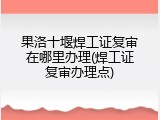 果洛十堰焊工证复审在哪里办理(焊工证复审办理点)