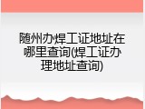随州办焊工证地址在哪里查询(焊工证办理地址查询)