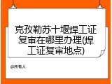 克孜勒苏十堰焊工证复审在哪里办理(焊工证复审地点)