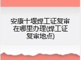 安康十堰焊工证复审在哪里办理(焊工证复审地点)