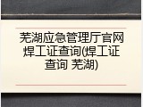 芜湖应急管理厅官网焊工证查询(焊工证查询 芜湖)
