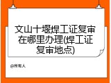 文山十堰焊工证复审在哪里办理(焊工证复审地点)