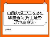 山西办焊工证地址在哪里查询(焊工证办理地点查询)