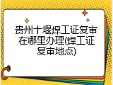 贵州十堰焊工证复审在哪里办理(焊工证复审地点)