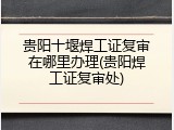 贵阳十堰焊工证复审在哪里办理(贵阳焊工证复审处)
