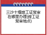 三沙十堰焊工证复审在哪里办理(焊工证复审地点)