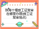 珠海十堰焊工证复审在哪里办理(焊工证复审地点)