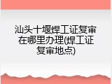 汕头十堰焊工证复审在哪里办理(焊工证复审地点)