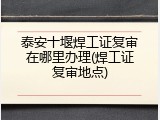 泰安十堰焊工证复审在哪里办理(焊工证复审地点)