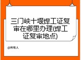 三门峡十堰焊工证复审在哪里办理(焊工证复审地点)