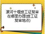 漯河十堰焊工证复审在哪里办理(焊工证复审地点)