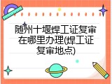 随州十堰焊工证复审在哪里办理(焊工证复审地点)