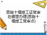 恩施十堰焊工证复审在哪里办理(恩施十堰焊工复审点)