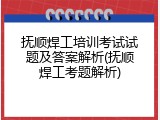 抚顺焊工培训考试试题及答案解析(抚顺焊工考题解析)