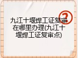九江十堰焊工证复审在哪里办理(九江十堰焊工证复审点)