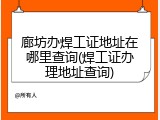 廊坊办焊工证地址在哪里查询(焊工证办理地址查询)