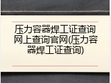 压力容器焊工证查询网上查询官网(压力容器焊工证查询)