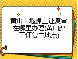 黄山十堰焊工证复审在哪里办理(黄山焊工证复审地点)