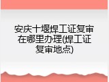 安庆十堰焊工证复审在哪里办理(焊工证复审地点)