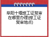 阜阳十堰焊工证复审在哪里办理(焊工证复审地点)