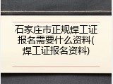 石家庄市正规焊工证报名需要什么资料(焊工证报名资料)