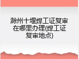 滁州十堰焊工证复审在哪里办理(焊工证复审地点)