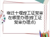 宿迁十堰焊工证复审在哪里办理(焊工证复审办理点)