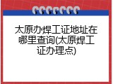 太原办焊工证地址在哪里查询(太原焊工证办理点)
