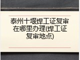 泰州十堰焊工证复审在哪里办理(焊工证复审地点)