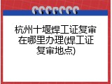 杭州十堰焊工证复审在哪里办理(焊工证复审地点)