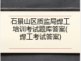 石景山区质监局焊工培训考试题库答案(焊工考试答案)