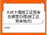 大庆十堰焊工证复审在哪里办理(焊工证复审地点)