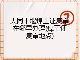 大同十堰焊工证复审在哪里办理(焊工证复审地点)