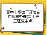 晋中十堰焊工证复审在哪里办理(晋中焊工证复审点)