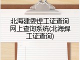 北海建委焊工证查询网上查询系统(北海焊工证查询)