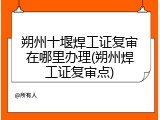朔州十堰焊工证复审在哪里办理(朔州焊工证复审点)